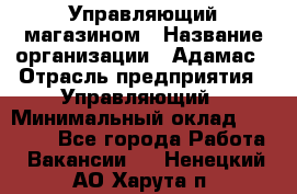 Управляющий магазином › Название организации ­ Адамас › Отрасль предприятия ­ Управляющий › Минимальный оклад ­ 55 000 - Все города Работа » Вакансии   . Ненецкий АО,Харута п.